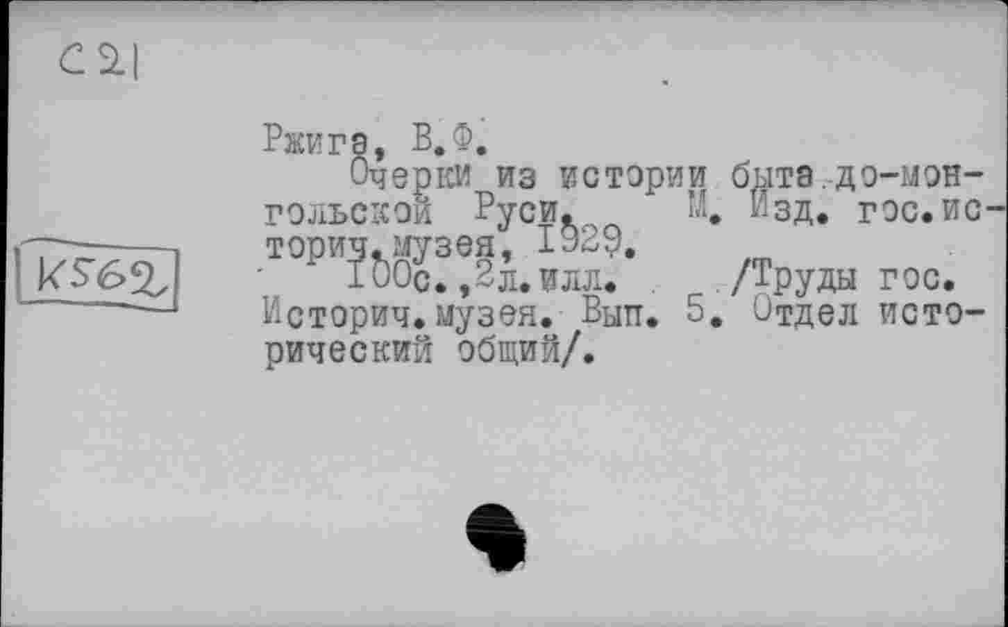 ﻿С 2.1
Ржига, В.Ф.
Очерки из истории бЫТЗ.ДО-МЭН-ГЭЛЬСКОЙ Руси. М. Изд. гос.ис торич.музея, 1929.
100с. ,2л.илл. /Труды гэс.
Истории.музея. Вып. 5. Отдел исторический общий/.